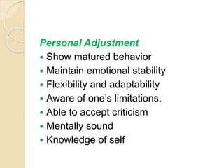 Personal Adjustment
 Show matured behavior
 Maintain emotional stability
 Flexibility and adaptability
 Aware of one’s limitations.
 Able to accept criticism
 Mentally sound
 Knowledge of self
 