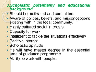 3.Scholastic potentiality and educational
background
 Should be motivated and committed.
 Aware of polices, beliefs, and misconceptions
existing with in the local community.
 Highly cultured social interests
 Capacity for work
 Intelligent to tackle the situations effectively
 Positive interest
 Scholastic aptitude
 He will have master degree in the essential
area of guidance programme
 Ability to work with people.
 