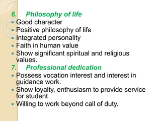 6. Philosophy of life
 Good character
 Positive philosophy of life
 Integrated personality
 Faith in human value
 Show significant spiritual and religious
values.
7. Professional dedication
 Possess vocation interest and interest in
guidance work.
 Show loyalty, enthusiasm to provide service
for student
 Willing to work beyond call of duty.
 