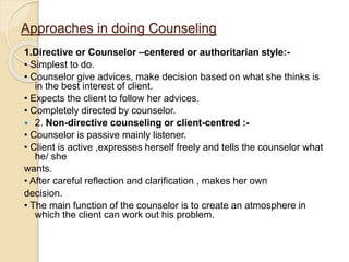 Approaches in doing Counseling
1.Directive or Counselor –centered or authoritarian style:-
• Simplest to do.
• Counselor give advices, make decision based on what she thinks is
in the best interest of client.
• Expects the client to follow her advices.
• Completely directed by counselor.
 2. Non-directive counseling or client-centred :-
• Counselor is passive mainly listener.
• Client is active ,expresses herself freely and tells the counselor what
he/ she
wants.
• After careful reflection and clarification , makes her own
decision.
• The main function of the counselor is to create an atmosphere in
which the client can work out his problem.
 