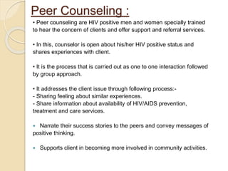 Peer Counseling :
• Peer counseling are HIV positive men and women specially trained
to hear the concern of clients and offer support and referral services.
• In this, counselor is open about his/her HIV positive status and
shares experiences with client.
• It is the process that is carried out as one to one interaction followed
by group approach.
• It addresses the client issue through following process:-
- Sharing feeling about similar experiences.
- Share information about availability of HIV/AIDS prevention,
treatment and care services.
 Narrate their success stories to the peers and convey messages of
positive thinking.
 Supports client in becoming more involved in community activities.
 