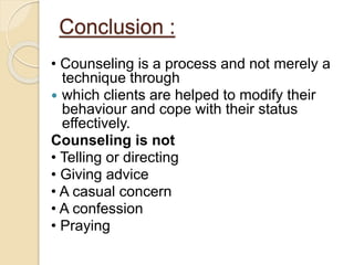 Conclusion :
• Counseling is a process and not merely a
technique through
 which clients are helped to modify their
behaviour and cope with their status
effectively.
Counseling is not
• Telling or directing
• Giving advice
• A casual concern
• A confession
• Praying
 