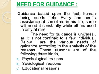 NEED FOR GUIDANCE :
Guidance based upon the fact, human
being needs help. Every one needs
assistance at sometime in his life, some
will need it constantly while others used
in only at rare.
The need for guidance is universal,
as it is not confined to a few individual.
Below are the various needs of
guidance according to the analysis of the
reasons. These reasons are of the
following three kinds,
a) Psychological reasons
b) Sociological reasons
c) Educational reasons
 