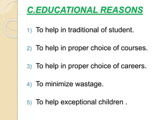 C.EDUCATIONAL REASONS
1) To help in traditional of student.
2) To help in proper choice of courses.
3) To help in proper choice of careers.
4) To minimize wastage.
5) To help exceptional children .
 
