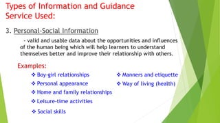 Types of Information and Guidance 
Service Used: 
3. Personal-Social Information 
- valid and usable data about the opportunities and influences 
of the human being which will help learners to understand 
themselves better and improve their relationship with others. 
Examples: 
 Boy-girl relationships 
 Personal appearance 
 Home and family relationships 
 Manners and etiquette 
 Way of living (health) 
 Leisure-time activities 
 Social skills 
 