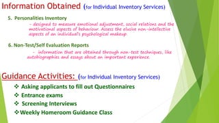Information Obtained (for Individual Inventory Services) 
5. Personalities Inventory 
- designed to measure emotional adjustment, social relations and the 
motivational aspects of behaviour. Assess the elusive non-intellective 
aspects of an individual’s psychological makeup. 
6. Non-Test/Self Evaluation Reports 
- information that are obtained through non-test techniques, like 
autobiographies and essays about an important experience. 
Guidance Activities: (for Individual Inventory Services) 
 Asking applicants to fill out Questionnaires 
 Entrance exams 
 Screening Interviews 
Weekly Homeroom Guidance Class 
 
