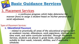 Basic Guidance Services 
3. Placement Services 
- a continuous program which helps determine the 
manner (how) to assign a student based on his/her personal and 
social adjustment. 
Types of Placement Services: 
1. Educational Placement 
- related to practically all areas of the educational program such 
as academic courses, attendance, work experience, electives, part-time 
work, and extra-curricular activities. Through Placement 
Services, students are placed in grade levels, classes and activities 
suitable to their needs, interests, abilities, and if applicable - 
schedules. 
 
