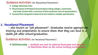 Guidance Activities (for Educational Placement): 
 College Admission Tests 
 Dissemination of Printed Communications listing colleges, universities 
and trade schools with a summary of their particular area of specializations. 
 Surveys/Tests designed to determine the student’s suitable specialization 
2. Vocational Placement 
- also known as “job placement”. Graduates receive appropriate 
training and preparation to ensure them that they can land in a 
stable job after school/graduation. 
Guidance Activities (for Vocational Placement): 
 OJT/Internship – students are sent to external businesses and agencies 
to familiarize them on the actual working environment. 
 