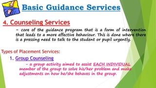 Basic Guidance Services 
4. Counseling Services 
- core of the guidance program that is a form of intervention 
that leads to a more effective behaviour. This is done where there 
is a pressing need to talk to the student or pupil urgently. 
Types of Placement Services: 
1. Group Counseling 
- a group activity aimed to assist EACH INDIVIDUAL 
member of the group to solve his/her problem and make 
adjustments on how he/she behaves in the group. 
 