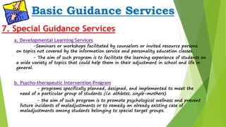 Basic Guidance Services 
7. Special Guidance Services 
a. Developmental Learning Services 
-Seminars or workshops facilitated by counselors or invited resource persons 
on topics not covered by the information service and personality education classes. 
- The aim of such program is to facilitate the learning experience of students on 
a wide variety of topics that could help them in their adjustment in school and life in 
general. 
b. Psycho-therapeutic Intervention Program 
- programs specifically planned, designed, and implemented to meet the 
need of a particular group of students (i.e. athletes, single-mothers). 
- the aim of such program is to promote psychological wellness and prevent 
future incidents of maladjustments or to remedy an already existing case of 
maladjustments among students belonging to special target groups. 
 