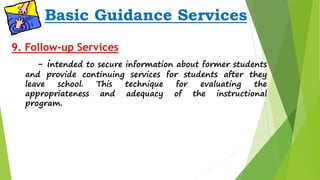 Basic Guidance Services 
9. Follow-up Services 
- intended to secure information about former students 
and provide continuing services for students after they 
leave school. This technique for evaluating the 
appropriateness and adequacy of the instructional 
program. 
 