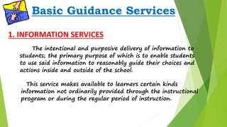Basic Guidance Services 
1. INFORMATION SERVICES 
The intentional and purposive delivery of information to 
students; the primary purpose of which is to enable students 
to use said information to reasonably guide their choices and 
actions inside and outside of the school. 
This service makes available to learners certain kinds 
information not ordinarily provided through the instructional 
program or during the regular period of instruction. 
 