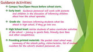 Guidance Activities: 
 Campus Tour/Open House before school starts. 
 Early level: Guidance personnel will work with parents 
and children in the discussion of informing children 
about how the school operates. 
 Grade six: Seminars informing students what lies 
ahead in high school, if they go into one. 
 High School level: Advise students of extra-curricular activities 
of the school – joining in sports fests, friendly Quiz Bees 
and other competitions. 
 Providing printed materials like pocket-sized school map, 
summary of the schools policy, vision/mission, list of contact 
numbers for the school’s student personnel, etc. 
 