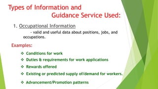 Types of Information and 
Guidance Service Used: 
1. Occupational Information 
- valid and useful data about positions, jobs, and 
occupations. 
Examples: 
 Conditions for work 
 Duties & requirements for work applications 
 Rewards offered 
 Existing or predicted supply of/demand for workers. 
 Advancement/Promotion patterns 
 