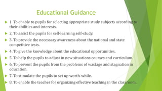 Educational Guidance
 1. To enable to pupils for selecting appropriate study subjects according to
their abilities and interests.
 2. To assist the pupils for self-learning self-study.
 3. To provide the necessary awareness about the national and state
competitive tests.
 4. To give the knowledge about the educational opportunities.
 5. To help the pupils to adjust in new situations courses and curriculum.
 6. To prevent the pupils from the problems of wastage and stagnation in
education.
 7. To stimulate the pupils to set up worth-while.
 8. To enable the teacher for organizing effective teaching in the classroom.
 