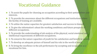 Vocational Guidance
 1. To assist the pupils for choosing an occupation according to their potentialities and
interests.
 2. To provide the awareness about the different occupations and institutions where
the facility of training are available.
 3. To utilize the native capacities for greatest satisfaction and success to himself.
 4. To give the information’s about the working conditions and future prospects of
different occupations.
 5. To provide the understanding of job analysis of the physical, social emotional and
intellectual requirements of different occupations.
 6. To conserve the nature capacities of youth for his satisfaction and benefit to society.
 7. To develop an adequate picture of himself and his role in the world of work.
 8. To bring the excellence in the job performance by accepting and occupation as a
vocational for him.
 