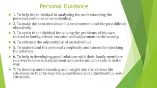Personal Guidance
 1. To help the individual in analyzing the understanding the
personal problems of an individual.
 2. To make the sensitive above his environment and the possibilities
objectively.
 3. To assist the individual for solving the problems of his own
related to family, school, vocation and adjustment in the society.
 4. To enhance the adjustability of an individual.
 5. To understand the personal complexity and causes for speaking
the solution.
 6. To help in developing good relations with their family members
relatives to have maladjustment and performing his role in better
way.
 7. To develop understanding and insight into the various life
situations so that he may bring excellence and adjustment in new
situations.
 
