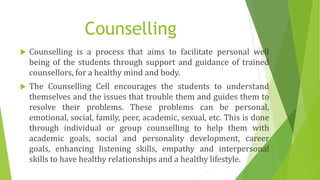 Counselling
 Counselling is a process that aims to facilitate personal well
being of the students through support and guidance of trained
counsellors, for a healthy mind and body.
 The Counselling Cell encourages the students to understand
themselves and the issues that trouble them and guides them to
resolve their problems. These problems can be personal,
emotional, social, family, peer, academic, sexual, etc. This is done
through individual or group counselling to help them with
academic goals, social and personality development, career
goals, enhancing listening skills, empathy and interpersonal
skills to have healthy relationships and a healthy lifestyle.
 