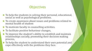 Objectives
 To help the students in solving their personal, educational,
social as well as psychological problems.
 To create awareness about issues and problems related to
mental health of student
 To motivate faculty in counselling activities.
 To facilitate positive behaviour changes,
 To improve the student’s ability to establish and maintain
relationships socially, promoting their decision making
process,
 To help the student to understand their own potential and
cope effectively with the problems they face.
 