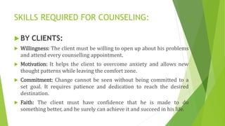 SKILLS REQUIRED FOR COUNSELING:
 BY CLIENTS:
 Willingness: The client must be willing to open up about his problems
and attend every counselling appointment.
 Motivation: It helps the client to overcome anxiety and allows new
thought patterns while leaving the comfort zone.
 Commitment: Change cannot be seen without being committed to a
set goal. It requires patience and dedication to reach the desired
destination.
 Faith: The client must have confidence that he is made to do
something better, and he surely can achieve it and succeed in his life.
 
