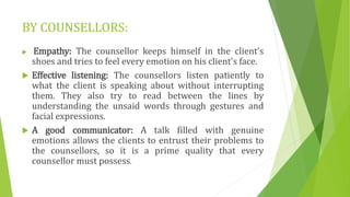 BY COUNSELLORS:
 Empathy: The counsellor keeps himself in the client's
shoes and tries to feel every emotion on his client's face.
 Effective listening: The counsellors listen patiently to
what the client is speaking about without interrupting
them. They also try to read between the lines by
understanding the unsaid words through gestures and
facial expressions.
 A good communicator: A talk filled with genuine
emotions allows the clients to entrust their problems to
the counsellors, so it is a prime quality that every
counsellor must possess.
 