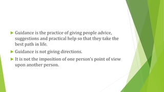  Guidance is the practice of giving people advice,
suggestions and practical help so that they take the
best path in life.
 Guidance is not giving directions.
 It is not the imposition of one person’s point of view
upon another person.
 