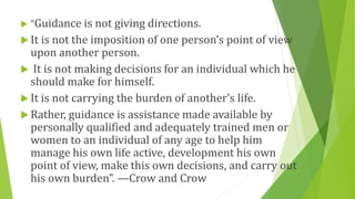  “Guidance is not giving directions.
 It is not the imposition of one person’s point of view
upon another person.
 It is not making decisions for an individual which he
should make for himself.
 It is not carrying the burden of another’s life.
 Rather, guidance is assistance made available by
personally qualified and adequately trained men or
women to an individual of any age to help him
manage his own life active, development his own
point of view, make this own decisions, and carry out
his own burden”. —Crow and Crow
 
