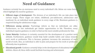 Need of Guidance
Guidance certainly has an enormous need in every individual’s life. Below are some factors
which highlight the need for guidance:
 Different stages of development- The division of an individual’s life can take place into
various stages. These stages are infant, childhood, pre-adolescent, adolescence and
manhood. So, an individual needs guidance in every stage of life. Maximum guidance is
required during the adolescence stage.
 Differences among persons- Psychology inform us that no individuals are alike.
Furthermore, no two individuals get similar opportunities in life. Therefore, every
individual requires guidance, in order to find out the most suitable profession for him.
 Career Maturity- Guidance is certainly essential for the development of a positive work
attitude. Furthermore, guidance would help build suitable habits and values towards
one’s work or profession. This is because; guidance increases the awareness of one’s
world of work. Also, an individual is able to plan and prepare for his work or profession
efficiently due to guidance.
 Educational growth- Guidance certainly helps in the development of educational skills and
abilities. Above all, these skills would facilitate learning and achievement.
 