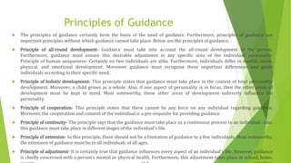 Principles of Guidance
 The principles of guidance certainly form the basis of the need of guidance. Furthermore, principles of guidance are
important principles without which guidance cannot take place. Below are the principles of guidance:
 Principle of all-round development- Guidance must take into account the all-round development of the person.
Furthermore, guidance must ensure this desirable adjustment in any specific area of the individual’ personality.
Principle of human uniqueness- Certainly no two individuals are alike. Furthermore, individuals differ in mental, social,
physical, and emotional development. Moreover, guidance must recognise these important differences and guide
individuals according to their specific need.
 Principle of holistic development- This principle states that guidance must take place in the context of total personality
development. Moreover, a child grows as a whole. Also, if one aspect of personality is in focus, then the other areas of
development must be kept in mind. Most noteworthy, these other areas of development indirectly influence the
personality.
 Principle of cooperation- This principle states that there cannot be any force on any individual regarding guidance.
Moreover, the cooperation and consent of the individual is a pre-requisite for providing guidance.
 Principle of continuity- The principle says that the guidance must take place as a continuous process to an individual. Also,
this guidance must take place in different stages of the individual’s life.
 Principle of extension- In this principle, there should not be a limitation of guidance to a few individuals. Most noteworthy,
the extension of guidance must be to all individuals of all ages.
 Principle of adjustment- It is certainly true that guidance influences every aspect of an individual’s life. However, guidance
is chiefly concerned with a person’s mental or physical health. Furthermore, this adjustment takes place at school, home,
 