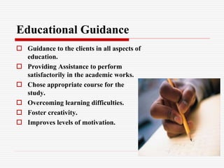 Educational Guidance
 Guidance to the clients in all aspects of
education.
 Providing Assistance to perform
satisfactorily in the academic works.
 Chose appropriate course for the
study.
 Overcoming learning difficulties.
 Foster creativity.
 Improves levels of motivation.
 