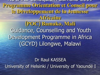 ROCARE Colloquium Bamako 2009 Programme Orientation et Conseil pour le Développement de la Jeunesse Africaine  (POC) Bamako, Mali     Guidance, Counselling and Youth Development Programme in Africa  (GCYD) Lilongwe, Malawi  Dr Raul KASSEA University of Helsinki / University of Yaoundé I 