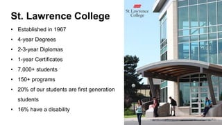 St. Lawrence College
• Established in 1967
• 4-year Degrees
• 2-3-year Diplomas
• 1-year Certificates
• 7,000+ students
• 150+ programs
• 20% of our students are first generation
students
• 16% have a disability
 