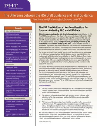 The Difference between the FDA Draft Guidance and Final Guidance:
                                                How these modifications affect Sponsors and CROs


                 Contents                             The FDA Final Guidance1: Key Considerations for
 PRO or ePRO Instrument                               Sponsors Collecting PRO and ePRO Data
 PRO instrument review                     2          Clinical researchers who gather data directly from patients have anticipated the FDA
                                                      Final PRO Guidance for more than 3 years. The document released in December 2009
 PRO instrument definition                 2          provides constructive support for collecting PRO and ePRO (electronic PRO) data with
 PRO instruments measure concepts          2          scientific rigor. It establishes that FDA reviewers will evaluate protocols with respect
                                                      to the targeted labeling claims, an endpoint model, conceptual framework of PRO
 PRO instrument validation                 3          instruments and the content validity of PRO items. Each of these key elements is
                                                      defined and explained in the Final Guidance itself. The collaborative effort extended in
 Reasons for changing a PRO instrument     4
                                                      developing the Final PRO Guidance should help clinical researchers to rely on patient
 Evaluating a modified PRO instrument      5          self-reported information in support of market authorizations and advertising claims.
 Specific concerns when using ePRO         8          The purpose of this article is to provide Sponsors and CROs with a point-by-point review
 instruments                                          of the differences between the Final FDA PRO Guidance and the Draft, highlighting the
                                                      choices made by FDA during the 3 years following the Draft PRO Guidance. These choices
 Proving that the concept is measurable,   9          reveal the FDA deliberations and resulting emphasis, and we also suggest in our review
 and the instrument is the measure of                 what some of the differences might imply. Note that where terms appear highlighted
 the concept                                          or emphasized in quotes from the Final Guidance, the emphasis has been done in the
 Endpoint Data
                                                      original FDA document.

 The endpoint model                        3          The focus of the Final Guidance has been altered from a review of best practices for PRO
                                                      instrument development to FDA review considerations for PRO instruments, establishing
 Safety outcomes are not endpoints         3          guidelines for evaluating existing, modified or newly created [e] PRO instruments.
                                                      The Final Guidance also provides more precise directives on how to leverage PRO
 Proof of data entry times required        5          for labeling claims, and greater direction to Sponsors and CROs. The Final Guidance
 Concerns about unintentional and          6          recommends that Sponsors should begin [PRO or ePRO] instrument development and
 intentional unblinding                               evaluation early in medical product development, and should also engage the FDA in a
                                                      discussion about a new or unique PRO [or ePRO] instrument before confirmatory clinical
 Missing data from patient withdrawal      6          trial protocols are finalized.
 Design requirements for multiple          7          3 Key Takeaways:
 endpoints
                                                      1. The Final Guidance emphasizes three aspects of PRO instruments used to support
 Interpreting data beyond statistical      7             claims in approved medical product labeling: the conceptual framework, endpoint
 significance                                            model, and content validity.
 A proxy-reported outcome is not a PRO     10         2. The Guidance includes an Appendix to help Sponsors prepare a dossier to be
                                                         submitted to FDA that explains and justifies the PRO instruments planned for
 PRO and ePRO Collection Process                         an investigation.
 Enhanced Wheel & Spokes diagram           4          3. PRO instrument development and use should be completed before commencing
 5 criteria used to demonstrate            5             confirmatory trials. PHT suggests that Sponsors discuss planned PRO measures
 content validity                                        with us during the development phase so that we can help them optimize item and
                                                         instrument selection to suit the trial objectives and to obtain scientifically compelling
 How to demonstrate a treatment            9             data directly from patients as they experience a new medical therapy.
 benefit
                                                      It is critical that the clinical trial protocol define the endpoint measures and the criteria
 Appendix as PRO and ePRO dossier          9          for the statistical analysis and interpretation of results, including a specification of
                                                      the conditions for a positive clinical trial conclusion, because determination of these
                                                      criteria and conditions after data are unblinded will not be credible.
                                                      1 http://www.phtcorp.com/
 