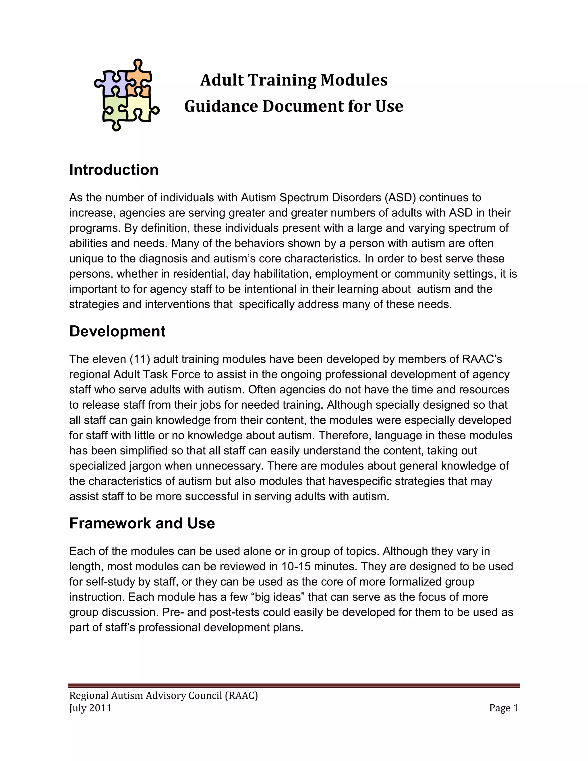 Adult Training Modules
                       Guidance Document for Use


Introduction
As the number of individuals with Autism Spectrum Disorders (ASD) continues to
increase, agencies are serving greater and greater numbers of adults with ASD in their
programs. By definition, these individuals present with a large and varying spectrum of
abilities and needs. Many of the behaviors shown by a person with autism are often
unique to the diagnosis and autism’s core characteristics. In order to best serve these
persons, whether in residential, day habilitation, employment or community settings, it is
important to for agency staff to be intentional in their learning about autism and the
strategies and interventions that specifically address many of these needs.

Development
The eleven (11) adult training modules have been developed by members of RAAC’s
regional Adult Task Force to assist in the ongoing professional development of agency
staff who serve adults with autism. Often agencies do not have the time and resources
to release staff from their jobs for needed training. Although specially designed so that
all staff can gain knowledge from their content, the modules were especially developed
for staff with little or no knowledge about autism. Therefore, language in these modules
has been simplified so that all staff can easily understand the content, taking out
specialized jargon when unnecessary. There are modules about general knowledge of
the characteristics of autism but also modules that havespecific strategies that may
assist staff to be more successful in serving adults with autism.

Framework and Use
Each of the modules can be used alone or in group of topics. Although they vary in
length, most modules can be reviewed in 10-15 minutes. They are designed to be used
for self-study by staff, or they can be used as the core of more formalized group
instruction. Each module has a few “big ideas” that can serve as the focus of more
group discussion. Pre- and post-tests could easily be developed for them to be used as
part of staff’s professional development plans.




Regional Autism Advisory Council (RAAC)
July 2011                                                                           Page 1
 