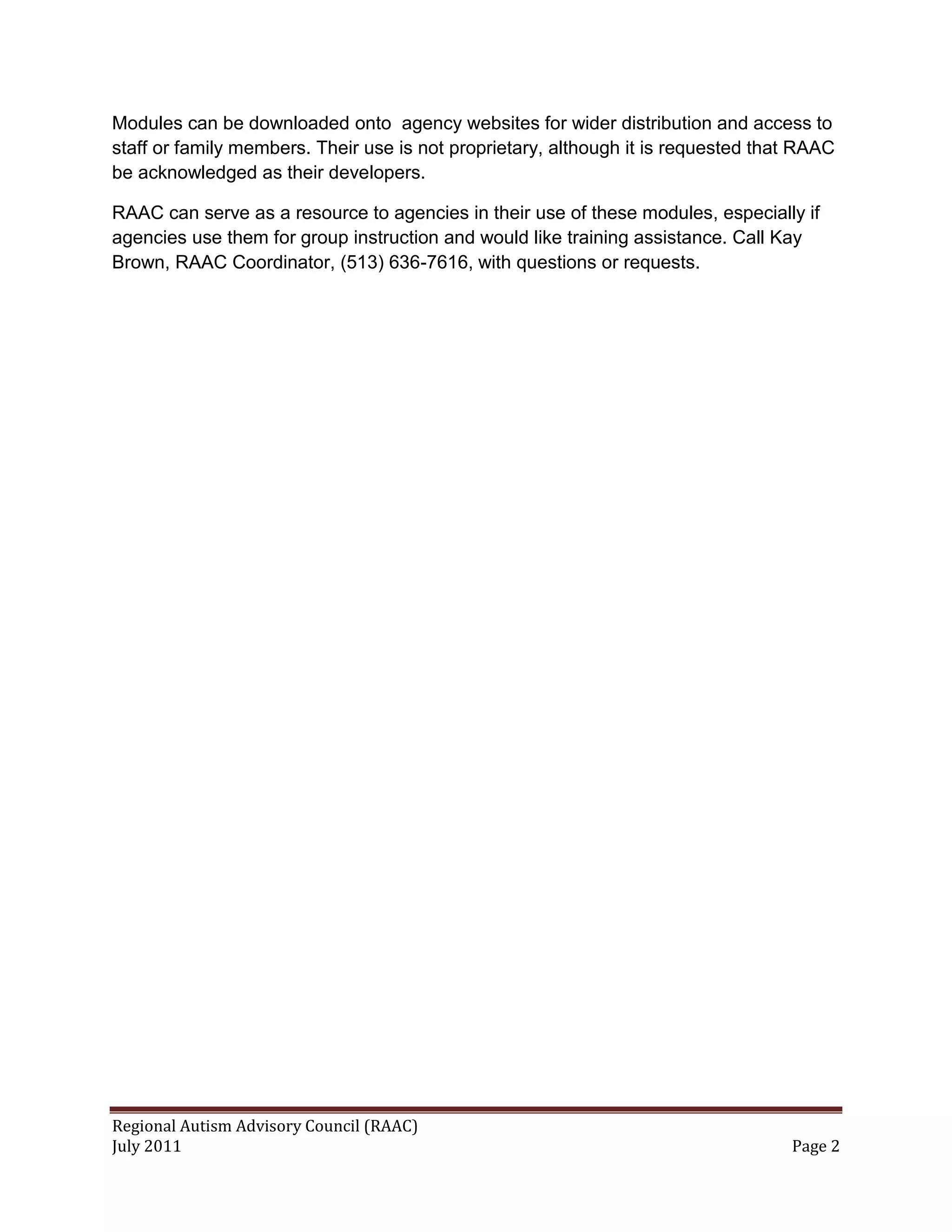Modules can be downloaded onto agency websites for wider distribution and access to
staff or family members. Their use is not proprietary, although it is requested that RAAC
be acknowledged as their developers.

RAAC can serve as a resource to agencies in their use of these modules, especially if
agencies use them for group instruction and would like training assistance. Call Kay
Brown, RAAC Coordinator, (513) 636-7616, with questions or requests.




Regional Autism Advisory Council (RAAC)
July 2011                                                                          Page 2
 