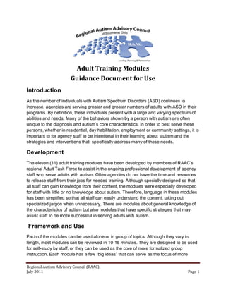 Adult Training Modules
                       Guidance Document for Use
Introduction
As the number of individuals with Autism Spectrum Disorders (ASD) continues to
increase, agencies are serving greater and greater numbers of adults with ASD in their
programs. By definition, these individuals present with a large and varying spectrum of
abilities and needs. Many of the behaviors shown by a person with autism are often
unique to the diagnosis and autism’s core characteristics. In order to best serve these
persons, whether in residential, day habilitation, employment or community settings, it is
important to for agency staff to be intentional in their learning about autism and the
strategies and interventions that specifically address many of these needs.

Development
The eleven (11) adult training modules have been developed by members of RAAC’s
regional Adult Task Force to assist in the ongoing professional development of agency
staff who serve adults with autism. Often agencies do not have the time and resources
to release staff from their jobs for needed training. Although specially designed so that
all staff can gain knowledge from their content, the modules were especially developed
for staff with little or no knowledge about autism. Therefore, language in these modules
has been simplified so that all staff can easily understand the content, taking out
specialized jargon when unnecessary. There are modules about general knowledge of
the characteristics of autism but also modules that have specific strategies that may
assist staff to be more successful in serving adults with autism.

Framework and Use
Each of the modules can be used alone or in group of topics. Although they vary in
length, most modules can be reviewed in 10-15 minutes. They are designed to be used
for self-study by staff, or they can be used as the core of more formalized group
instruction. Each module has a few “big ideas” that can serve as the focus of more

Regional Autism Advisory Council (RAAC)
July 2011                                                                           Page 1
 