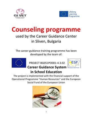 1
Counseling programme
used by the Career Guidance Center
in Sliven, Bulgaria
The career guidance training programme has been
developed by the team of:
PROJECT BG051PO001-4.3.02
Career Guidance System
in School Education
The project is implemented with the financial support of the
Operational Programme "Human Resources" and the European
Social Fund of the European Union
 