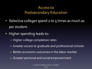 Access to
Postsecondary Education
• Selective colleges spend 2 to 5 times as much as
per student.

• Higher spending leads to:
– Higher college completion rates
– Greater access to graduate and professional schools
– Better economic outcomes in the labor market
– Greater personal and social empowerment
(c )Latino U College Access, Inc., October
2013

 