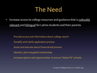 The Need
• Increase access to college resources and guidance that is culturally
relevant and bilingual for Latino students and their parents.

– Provide access and information about college search
– Simplify and clarify application process
– Assist and educate about financial aid process
– Identify Latino targeted scholarships
– Increase options and opportunities to ensure “better fit” schools.

(c )Latino U College Access, Inc., October 2013

 