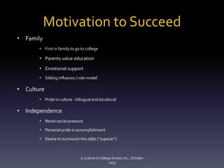 Motivation to Succeed
• Family
• First in family to go to college

• Parents value education
• Emotional support
• Sibling influence / role model

• Culture
• Pride in culture - bilingual and bicultural

• Independence
• Resist social pressure

• Personal pride in accomplishment
• Desire to surmount the odds (“superar”)

(c )Latino U College Access, Inc., October
2013

 