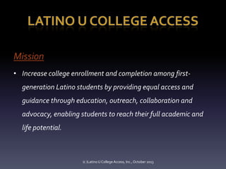 Mission
• Increase college enrollment and completion among firstgeneration Latino students by providing equal access and
guidance through education, outreach, collaboration and
advocacy, enabling students to reach their full academic and
life potential.

(c )Latino U College Access, Inc., October 2013

 