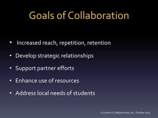 Goals of Collaboration
• Increased reach, repetition, retention
• Develop strategic relationships
• Support partner efforts
• Enhance use of resources
• Address local needs of students
(c )Latino U College Access, Inc., October 2013

 