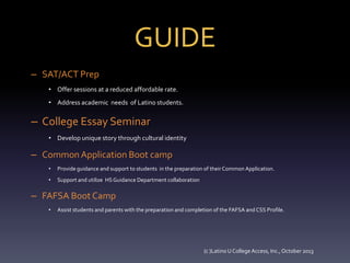GUIDE
– SAT/ACT Prep
• Offer sessions at a reduced affordable rate.
• Address academic needs of Latino students.

– College Essay Seminar
• Develop unique story through cultural identity

– Common Application Boot camp
•

Provide guidance and support to students in the preparation of their Common Application.

•

Support and utilize HS Guidance Department collaboration

– FAFSA Boot Camp
•

Assist students and parents with the preparation and completion of the FAFSA and CSS Profile.

(c )Latino U College Access, Inc., October 2013

 