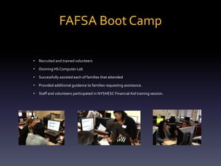 FAFSA Boot Camp
•

Recruited and trained volunteers

•

Ossining HS Computer Lab

•

Successfully assisted each of families that attended

•

Provided additional guidance to families requesting assistance.

•

Staff and volunteers participated in NYSHESC Financial Aid training session.

 