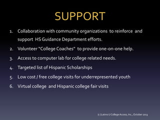 SUPPORT
1. Collaboration with community organizations to reinforce and
support HS Guidance Department efforts.
2. Volunteer “College Coaches” to provide one-on-one help.
3. Access to computer lab for college related needs.
4. Targeted list of Hispanic Scholarships
5. Low cost / free college visits for underrepresented youth
6. Virtual college and Hispanic college fair visits

(c )Latino U College Access, Inc., October 2013

 