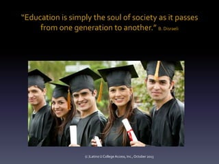 “Education is simply the soul of society as it passes
from one generation to another.” B. Disraeli

(c )Latino U College Access, Inc., October 2013

 