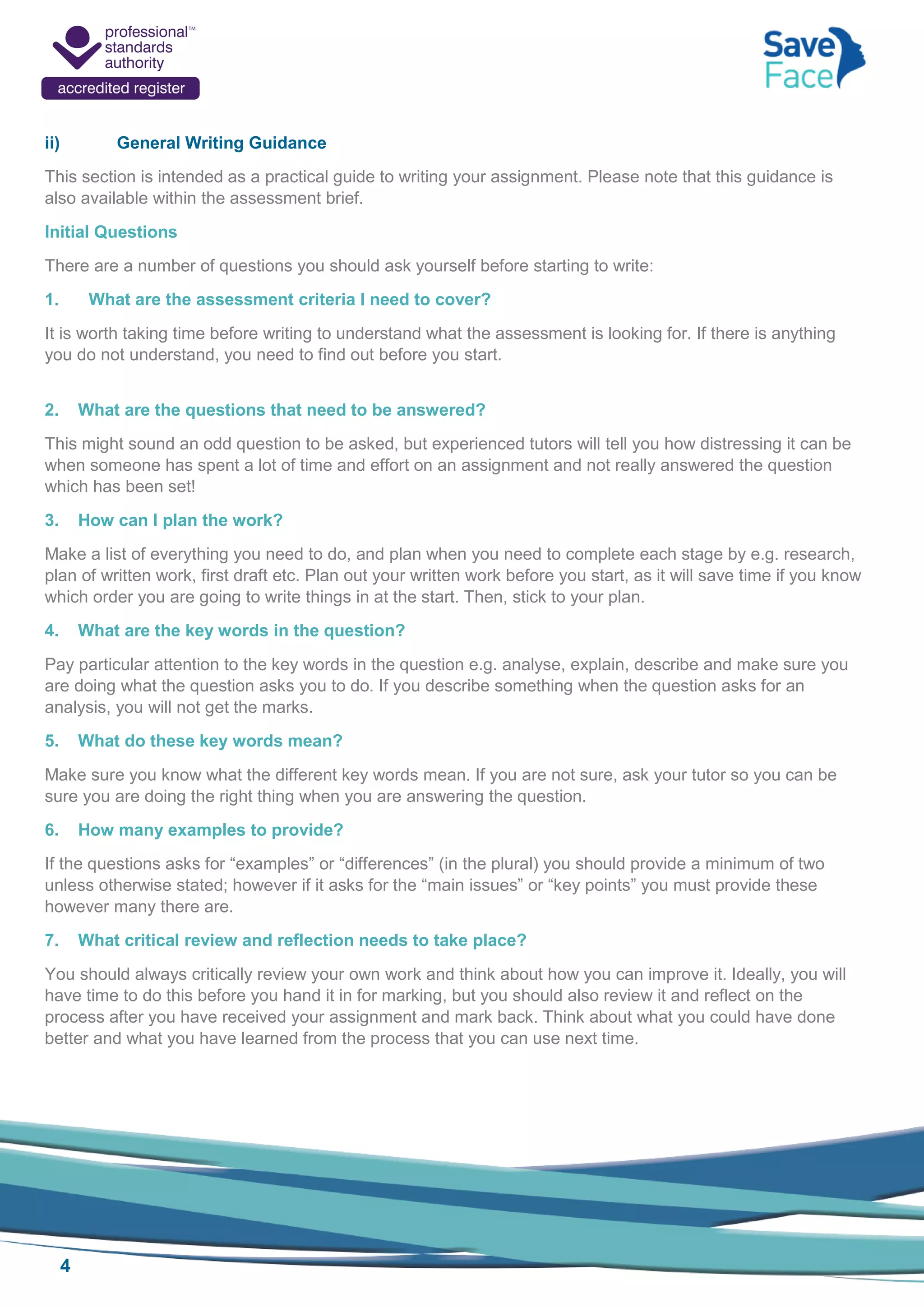 4
ii) General Writing Guidance
This section is intended as a practical guide to writing your assignment. Please note that this guidance is
also available within the assessment brief.
Initial Questions
There are a number of questions you should ask yourself before starting to write:
1. What are the assessment criteria I need to cover?
It is worth taking time before writing to understand what the assessment is looking for. If there is anything
you do not understand, you need to find out before you start.
2. What are the questions that need to be answered?
This might sound an odd question to be asked, but experienced tutors will tell you how distressing it can be
when someone has spent a lot of time and effort on an assignment and not really answered the question
which has been set!
3. How can I plan the work?
Make a list of everything you need to do, and plan when you need to complete each stage by e.g. research,
plan of written work, first draft etc. Plan out your written work before you start, as it will save time if you know
which order you are going to write things in at the start. Then, stick to your plan.
4. What are the key words in the question?
Pay particular attention to the key words in the question e.g. analyse, explain, describe and make sure you
are doing what the question asks you to do. If you describe something when the question asks for an
analysis, you will not get the marks.
5. What do these key words mean?
Make sure you know what the different key words mean. If you are not sure, ask your tutor so you can be
sure you are doing the right thing when you are answering the question.
6. How many examples to provide?
If the questions asks for “examples” or “differences” (in the plural) you should provide a minimum of two
unless otherwise stated; however if it asks for the “main issues” or “key points” you must provide these
however many there are.
7. What critical review and reflection needs to take place?
You should always critically review your own work and think about how you can improve it. Ideally, you will
have time to do this before you hand it in for marking, but you should also review it and reflect on the
process after you have received your assignment and mark back. Think about what you could have done
better and what you have learned from the process that you can use next time.
 