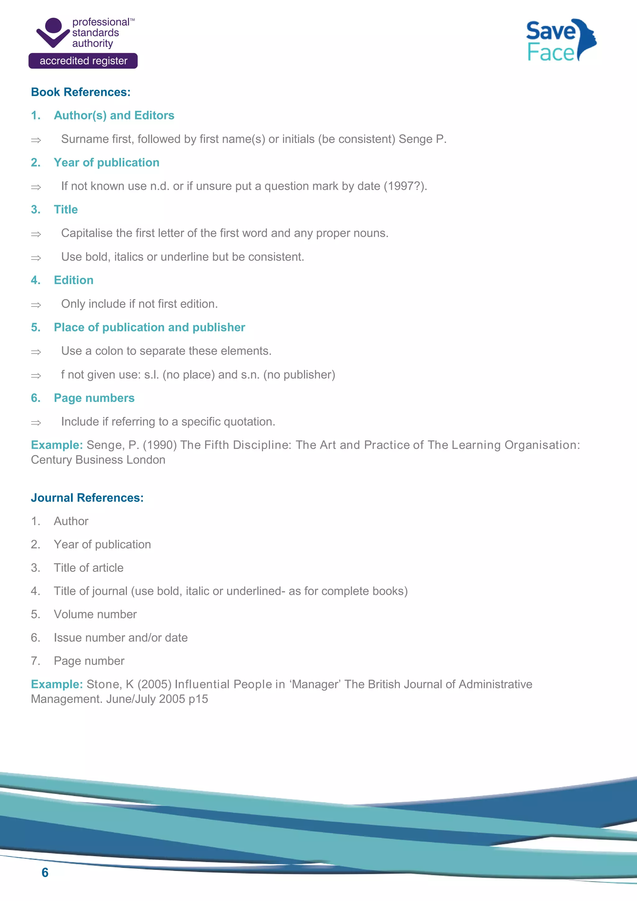 6
Book References:
1. Author(s) and Editors
 Surname first, followed by first name(s) or initials (be consistent) Senge P.
2. Year of publication
 If not known use n.d. or if unsure put a question mark by date (1997?).
3. Title
 Capitalise the first letter of the first word and any proper nouns.
 Use bold, italics or underline but be consistent.
4. Edition
 Only include if not first edition.
5. Place of publication and publisher
 Use a colon to separate these elements.
 f not given use: s.l. (no place) and s.n. (no publisher)
6. Page numbers
 Include if referring to a specific quotation.
Example: Senge, P. (1990) The Fifth Discipline: The Art and Practice of The Learning Organisation:
Century Business London
Journal References:
1. Author
2. Year of publication
3. Title of article
4. Title of journal (use bold, italic or underlined- as for complete books)
5. Volume number
6. Issue number and/or date
7. Page number
Example: Stone, K (2005) Influential People in ‘Manager’ The British Journal of Administrative
Management. June/July 2005 p15
 