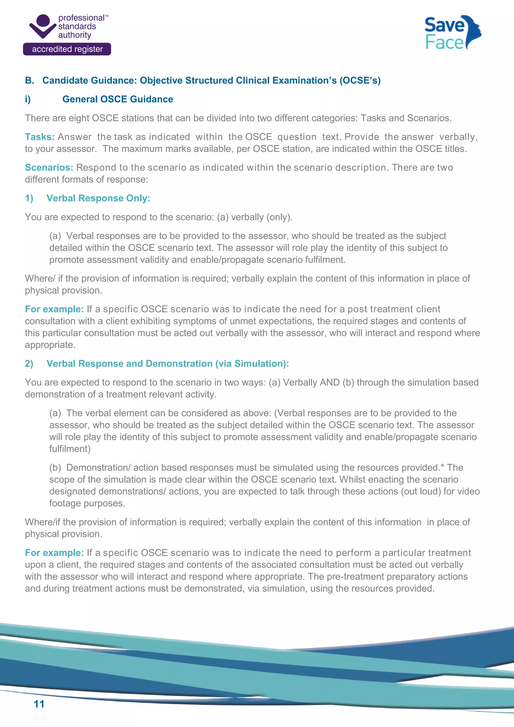 11
B. Candidate Guidance: Objective Structured Clinical Examination’s (OCSE’s)
i) General OSCE Guidance
There are eight OSCE stations that can be divided into two different categories: Tasks and Scenarios.
Tasks: Answer the task as indicated within the OSCE question text. Provide the answer verbally,
to your assessor. The maximum marks available, per OSCE station, are indicated within the OSCE titles.
Scenarios: Respond to the scenario as indicated within the scenario description. There are two
different formats of response:
1) Verbal Response Only:
You are expected to respond to the scenario: (a) verbally (only).
(a) Verbal responses are to be provided to the assessor, who should be treated as the subject
detailed within the OSCE scenario text. The assessor will role play the identity of this subject to
promote assessment validity and enable/propagate scenario fulfilment.
Where/ if the provision of information is required; verbally explain the content of this information in place of
physical provision.
For example: If a specific OSCE scenario was to indicate the need for a post treatment client
consultation with a client exhibiting symptoms of unmet expectations, the required stages and contents of
this particular consultation must be acted out verbally with the assessor, who will interact and respond where
appropriate.
2) Verbal Response and Demonstration (via Simulation):
You are expected to respond to the scenario in two ways: (a) Verbally AND (b) through the simulation based
demonstration of a treatment relevant activity.
(a) The verbal element can be considered as above: (Verbal responses are to be provided to the
assessor, who should be treated as the subject detailed within the OSCE scenario text. The assessor
will role play the identity of this subject to promote assessment validity and enable/propagate scenario
fulfilment)
(b) Demonstration/ action based responses must be simulated using the resources provided.* The
scope of the simulation is made clear within the OSCE scenario text. Whilst enacting the scenario
designated demonstrations/ actions, you are expected to talk through these actions (out loud) for video
footage purposes.
Where/if the provision of information is required; verbally explain the content of this information in place of
physical provision.
For example: If a specific OSCE scenario was to indicate the need to perform a particular treatment
upon a client, the required stages and contents of the associated consultation must be acted out verbally
with the assessor who will interact and respond where appropriate. The pre-treatment preparatory actions
and during treatment actions must be demonstrated, via simulation, using the resources provided.
 