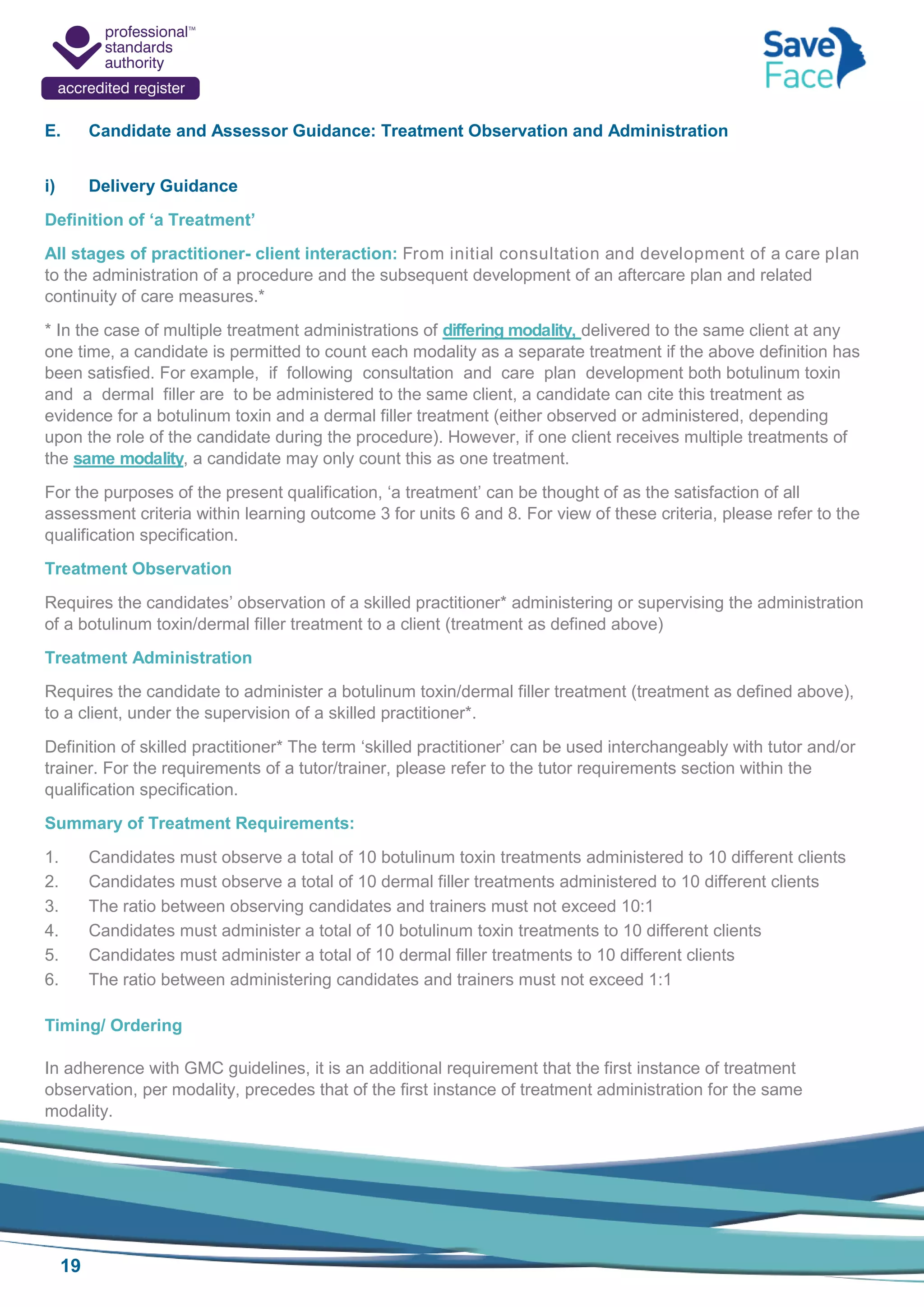 19
E. Candidate and Assessor Guidance: Treatment Observation and Administration
i) Delivery Guidance
Definition of ‘a Treatment’
All stages of practitioner- client interaction: From initial consultation and development of a care plan
to the administration of a procedure and the subsequent development of an aftercare plan and related
continuity of care measures.*
* In the case of multiple treatment administrations of differing modality, delivered to the same client at any
one time, a candidate is permitted to count each modality as a separate treatment if the above definition has
been satisfied. For example, if following consultation and care plan development both botulinum toxin
and a dermal filler are to be administered to the same client, a candidate can cite this treatment as
evidence for a botulinum toxin and a dermal filler treatment (either observed or administered, depending
upon the role of the candidate during the procedure). However, if one client receives multiple treatments of
the same modality, a candidate may only count this as one treatment.
For the purposes of the present qualification, ‘a treatment’ can be thought of as the satisfaction of all
assessment criteria within learning outcome 3 for units 6 and 8. For view of these criteria, please refer to the
qualification specification.
Treatment Observation
Requires the candidates’ observation of a skilled practitioner* administering or supervising the administration
of a botulinum toxin/dermal filler treatment to a client (treatment as defined above)
Treatment Administration
Requires the candidate to administer a botulinum toxin/dermal filler treatment (treatment as defined above),
to a client, under the supervision of a skilled practitioner*.
Definition of skilled practitioner* The term ‘skilled practitioner’ can be used interchangeably with tutor and/or
trainer. For the requirements of a tutor/trainer, please refer to the tutor requirements section within the
qualification specification.
Summary of Treatment Requirements:
1. Candidates must observe a total of 10 botulinum toxin treatments administered to 10 different clients
2. Candidates must observe a total of 10 dermal filler treatments administered to 10 different clients
3. The ratio between observing candidates and trainers must not exceed 10:1
4. Candidates must administer a total of 10 botulinum toxin treatments to 10 different clients
5. Candidates must administer a total of 10 dermal filler treatments to 10 different clients
6. The ratio between administering candidates and trainers must not exceed 1:1
Timing/ Ordering
In adherence with GMC guidelines, it is an additional requirement that the first instance of treatment
observation, per modality, precedes that of the first instance of treatment administration for the same
modality.
 